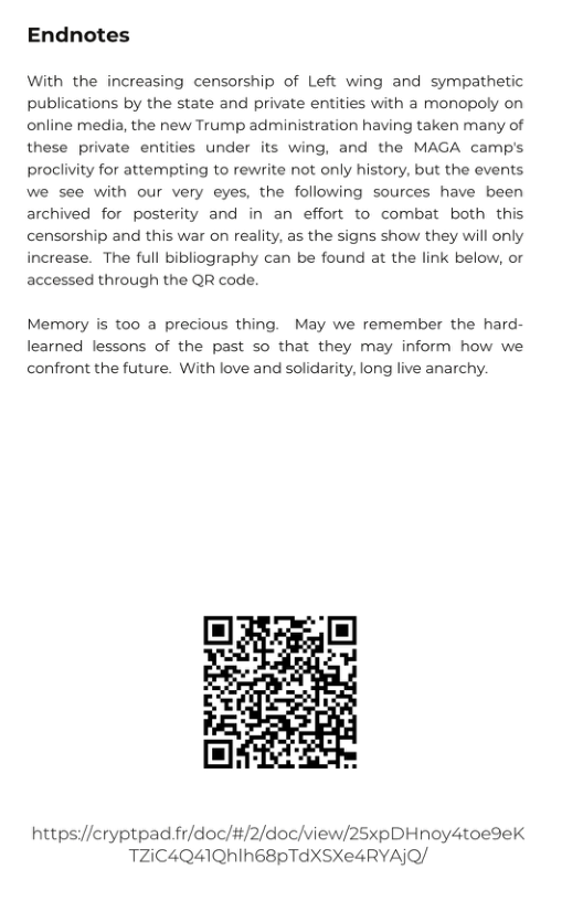 Endnotes  With the increasing censorship of Left wing and sympathetic publications by the state and private entities with a monopoly on online media, the new Trump administration having taken many of these private entities under its wing, and the MAGA camp’s proclivity for attempting to rewrite not only history, but the events we see with our very eyes, the following sources have been archived for posterity and in an effort to combat both this censorship and this war on reality, as the signs show they will only increase. The full bibliography can be found at the link below, or accessed through the QR code.  Memory is too a precious thing. May we remember the hard- learned lessons of the past so that they may inform how we confront the future. With love and solidarity, long live anarchy.  httpsi//cryptpadfi/doc/#/2/doc/view/25xpDHnoy4toedek TZIC4Q41QNIE8PTAXSXe4RYAIQ/ 